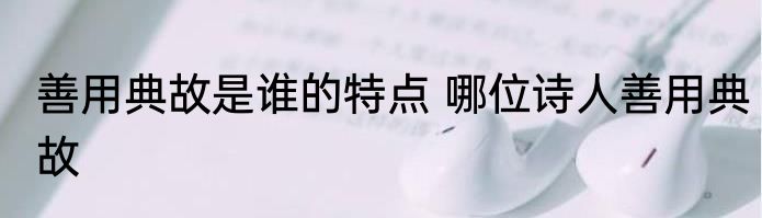 善用典故是谁的特点 哪位诗人善用典故