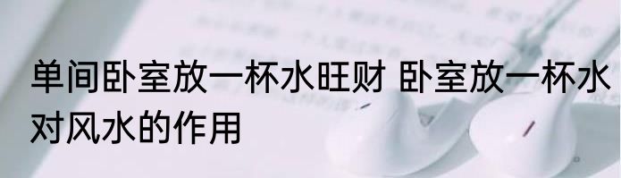 单间卧室放一杯水旺财 卧室放一杯水对风水的作用