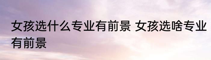 女孩选什么专业有前景 女孩选啥专业有前景