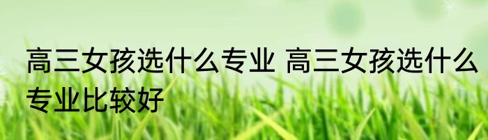 高三女孩选什么专业 高三女孩选什么专业比较好