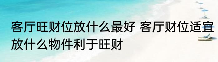 客厅旺财位放什么最好 客厅财位适宜放什么物件利于旺财