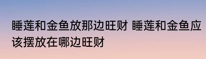 睡莲和金鱼放那边旺财 睡莲和金鱼应该摆放在哪边旺财