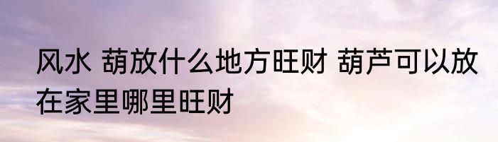 风水 葫放什么地方旺财 葫芦可以放在家里哪里旺财
