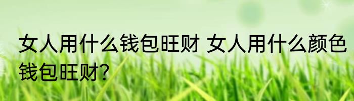 女人用什么钱包旺财 女人用什么颜色钱包旺财？