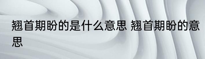 翘首期盼的是什么意思 翘首期盼的意思