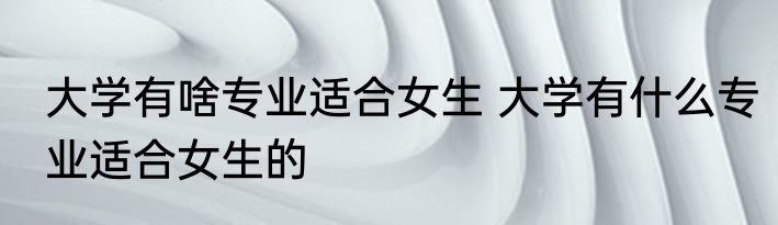 大学有啥专业适合女生 大学有什么专业适合女生的