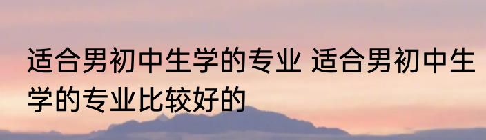 适合男初中生学的专业 适合男初中生学的专业比较好的