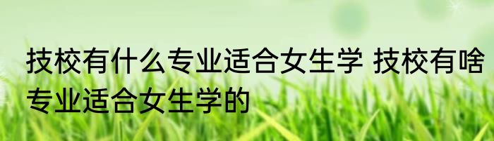 技校有什么专业适合女生学 技校有啥专业适合女生学的