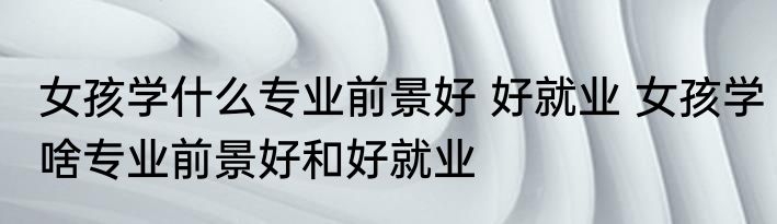 女孩学什么专业前景好 好就业 女孩学啥专业前景好和好就业