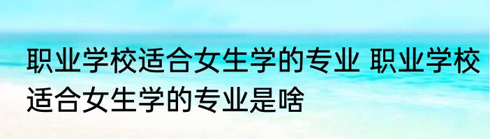 职业学校适合女生学的专业 职业学校适合女生学的专业是啥