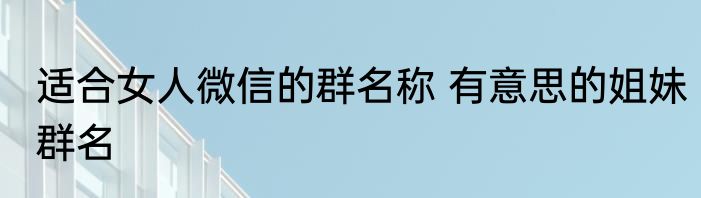 适合女人微信的群名称 有意思的姐妹群名