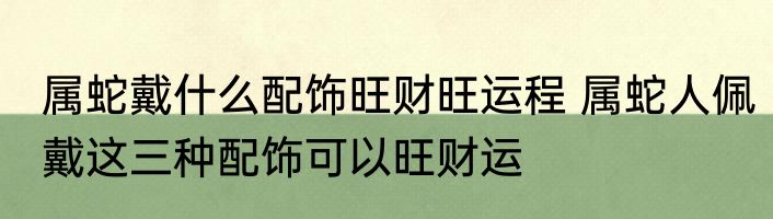 属蛇戴什么配饰旺财旺运程 属蛇人佩戴这三种配饰可以旺财运