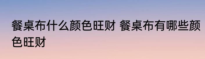 餐桌布什么颜色旺财 餐桌布有哪些颜色旺财