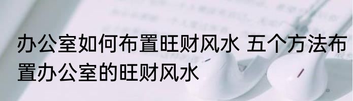 办公室如何布置旺财风水 五个方法布置办公室的旺财风水