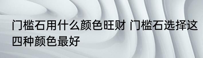 门槛石用什么颜色旺财 门槛石选择这四种颜色最好