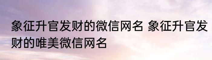 象征升官发财的微信网名 象征升官发财的唯美微信网名