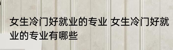 女生冷门好就业的专业 女生冷门好就业的专业有哪些