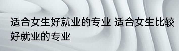 适合女生好就业的专业 适合女生比较好就业的专业