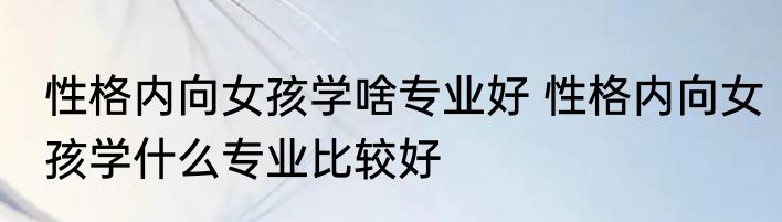 性格内向女孩学啥专业好 性格内向女孩学什么专业比较好