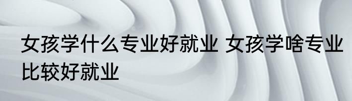 女孩学什么专业好就业 女孩学啥专业比较好就业