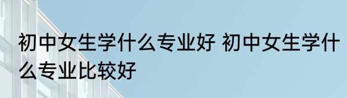 初中女生学什么专业好 初中女生学什么专业比较好