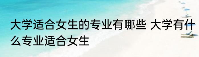 大学适合女生的专业有哪些 大学有什么专业适合女生