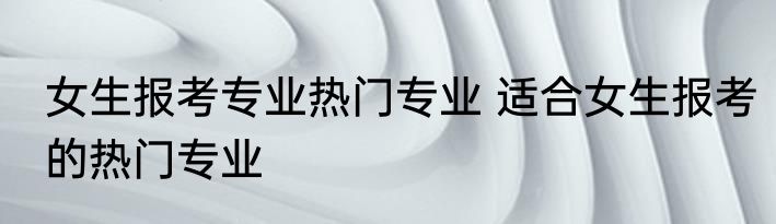 女生报考专业热门专业 适合女生报考的热门专业
