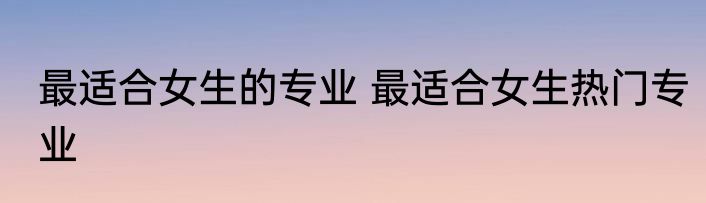 最适合女生的专业 最适合女生热门专业