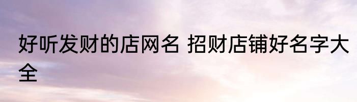 好听发财的店网名 招财店铺好名字大全