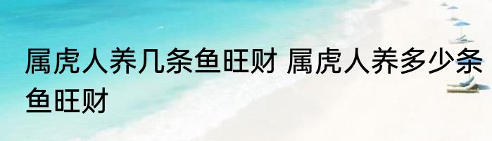 属虎人养几条鱼旺财 属虎人养多少条鱼旺财