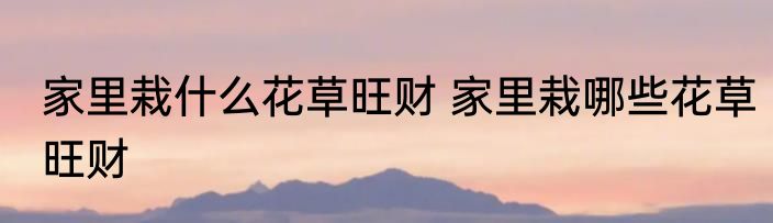 家里栽什么花草旺财 家里栽哪些花草旺财