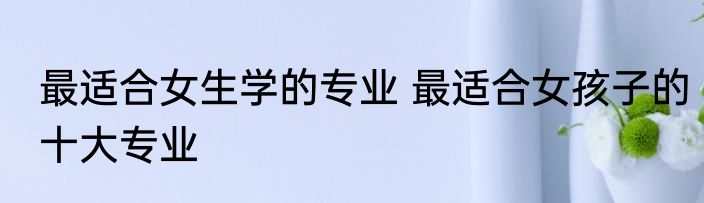 最适合女生学的专业 最适合女孩子的十大专业