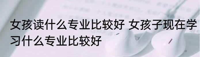 女孩读什么专业比较好 女孩子现在学习什么专业比较好