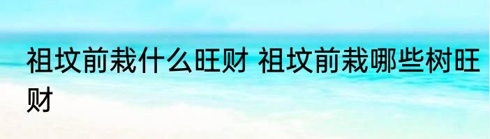 祖坟前栽什么旺财 祖坟前栽哪些树旺财