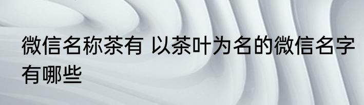 微信名称茶有 以茶叶为名的微信名字有哪些