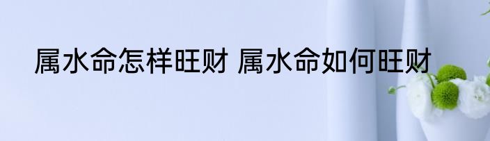 属水命怎样旺财 属水命如何旺财