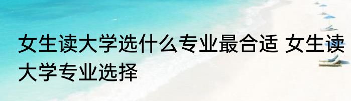 女生读大学选什么专业最合适 女生读大学专业选择