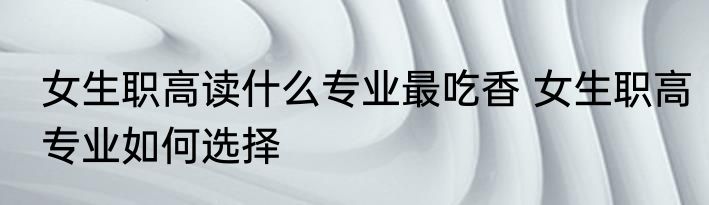 女生职高读什么专业最吃香 女生职高专业如何选择