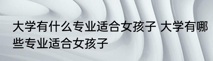 大学有什么专业适合女孩子 大学有哪些专业适合女孩子