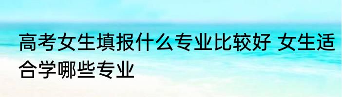 高考女生填报什么专业比较好 女生适合学哪些专业