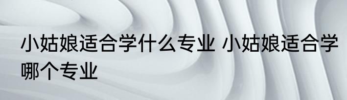 小姑娘适合学什么专业 小姑娘适合学哪个专业
