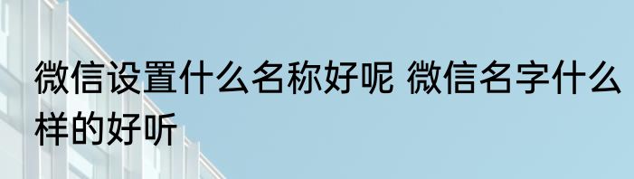微信设置什么名称好呢 微信名字什么样的好听