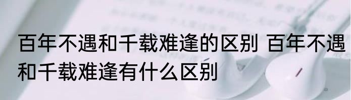 百年不遇和千载难逢的区别 百年不遇和千载难逢有什么区别