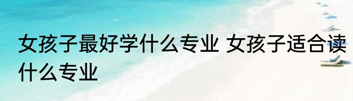 女孩子最好学什么专业 女孩子适合读什么专业