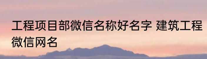 工程项目部微信名称好名字 建筑工程微信网名