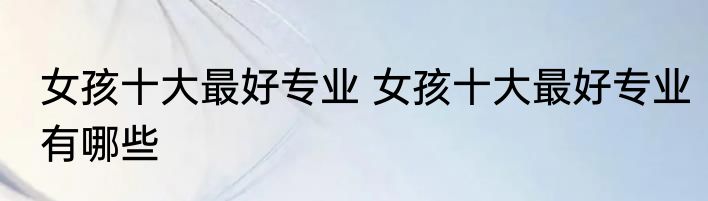 女孩十大最好专业 女孩十大最好专业有哪些