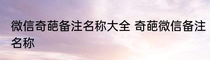 微信奇葩备注名称大全 奇葩微信备注名称