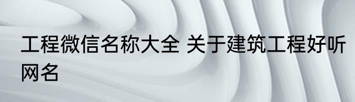 工程微信名称大全 关于建筑工程好听网名