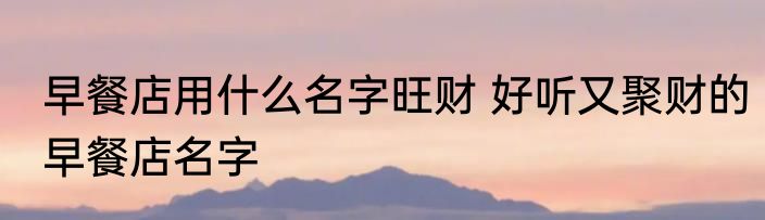 早餐店用什么名字旺财 好听又聚财的早餐店名字