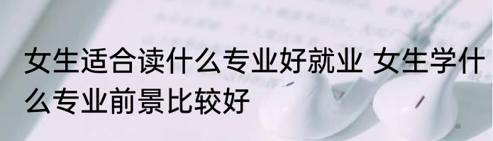 女生适合读什么专业好就业 女生学什么专业前景比较好